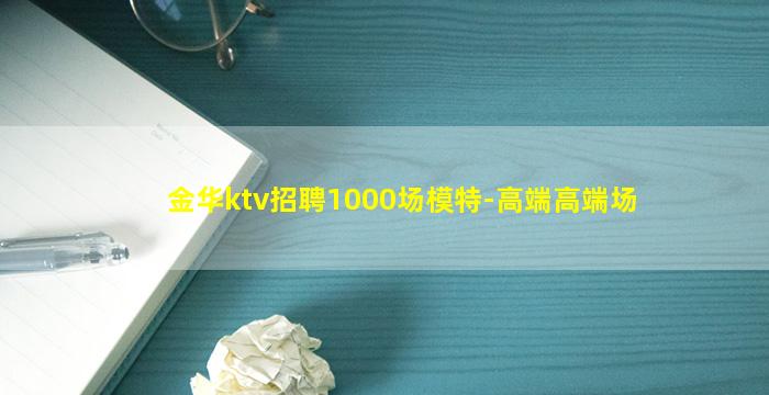 金华ktv招聘1000场模特-高端高端场
